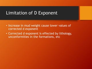 Limitation of D Exponent
• Increase in mud weight cause lower values of
corrected d exponent
• Corrected d exponent is effected by lithology,
unconformities in the formations, etc
 