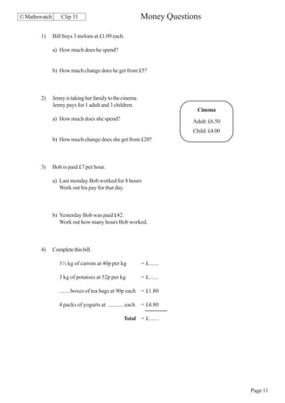 © Mathswatch       Clip 11                                 Money Questions

       1)      Bill buys 3 melons at £1.09 each.

               a) How much does he spend?


               b) How much change does he get from £5?



       2)      Jenny is taking her family to the cinema.
               Jenny pays for 1 adult and 3 children.
                                                                         Cinema
               a) How much does she spend?                              Adult: £6.50
                                                                        Child: £4.00
               b) How much change does she get from £20?



       3)      Bob is paid £7 per hour.

               a) Last monday Bob worked for 8 hours
                  Work out his pay for that day.



               b) Yesterday Bob was paid £42.
                  Work out how many hours Bob worked.



       4)      Complete this bill.

                  1½ kg of carrots at 40p per kg           = £.......

                  3 kg of potatoes at 52p per kg           = £.......

                  ....... boxes of tea bags at 90p each = £1.80

                  4 packs of yogurts at ........... each   = £4.80

                                                  Total = £.......




                                                                                       Page 11
 