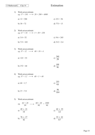 © Mathswatch        Clip 14                       Estimation

        1)     Work out an estimate
               eg. 17 × 193 ⎯ → 20 × 200 = 4000
                               ⎯

               a) 12 × 304                          c) 231 × 56

               b) 38 × 72                           d) 773 × 13


        2)     Work out an estimate
               eg. 4.7 × 54 ⎯ → 5 × 50 = 250
                               ⎯

               a) 3.8 × 52                          c) 9.6 × 265

               b) 7.9 × 103                         d) 512 × 2.4


        3)     Work out an estimate
               eg. 37 ÷ 12 ⎯ → 40 ÷ 10 = 4
                              ⎯

                                                         341
               a) 122 ÷ 53                          c)
                                                         28

                                                         109
               b) 372 ÷ 44                          d)
                                                          96


        4)     Work out an estimate
               eg. 37 ÷ 1.2 ⎯ → 40 ÷ 1 = 40
                              ⎯

                                                         253
               a) 68 ÷ 1.7                          c)
                                                         4.6

                                                          96
               b) 37 ÷ 7.9                          d)
                                                         10.4


        5)     Work out an estimate

               eg. 62 × 28 ⎯ → 60 × 30 = 1800
                           ⎯
                     89          90       90
                    45 × 21                              42 × 53
               a)                                   c)
                       14                                  2.2

                    76 × 17                              33 × 61
               b)                                   d)
                       42                                  8.7




                                                                   Page 14
 