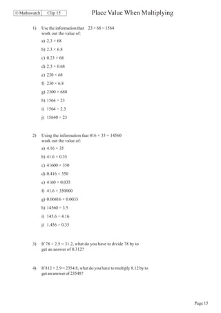 © Mathswatch      Clip 15                   Place Value When Multiplying

        1)     Use the information that 23 × 68 = 1564
               work out the value of:
               a) 2.3 × 68
               b) 2.3 × 6.8
               c) 0.23 × 68
               d) 2.3 × 0.68
               e) 230 × 68
               f) 230 × 6.8
               g) 2300 × 680
               h) 1564 ÷ 23
               i) 1564 ÷ 2.3
               j) 15640 ÷ 23



        2)     Using the information that 416 × 35 = 14560
               work out the value of:
               a) 4.16 × 35
               b) 41.6 × 0.35
               c) 41600 × 350
               d) 0.416 × 350
               e) 4160 × 0.035
               f) 41.6 × 350000
               g) 0.00416 × 0.0035
               h) 14560 ÷ 3.5
               i) 145.6 ÷ 4.16
               j) 1.456 ÷ 0.35



        3)     If 78 ÷ 2.5 = 31.2, what do you have to divide 78 by to
               get an answer of 0.312?



        4)     If 812 × 2.9 = 2354.8, what do you have to multiply 8.12 by to
               get an answer of 23548?




                                                                                Page 15
 