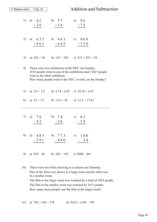 © Mathswatch        Clip 16                     Addition and Subtraction

        1)     a)    42        b)    57          c)    96
                    +2 6            +3 8              +7 5



        2)     a)    637       b)    983         c)    969
                    +961            +442              +758



        3)     a) 452 + 38     b) 147 + 763      c) 813 + 431 + 38


        4)     There were two exhibitions at the NEC one Sunday.
               3816 people went to one of the exhibitions and 13427 people
               went to the other exhibition.
               How many people went to the NEC, in total, on the Sunday?


        5)     a) 2.6 + 1.2    b) 2.74 + 6.81    c) 45.36 + 6.81

        6)     a) 23 + 1.5     b) 13.6 + 38      c) 13.2 + 17.82




        7)     a)    78        b)    74          c)    62
                    –42             –26               –39



        8)     a)    485       b)    773         c)    100
                    –291            –486              – 34



        9)     a) 653 – 48     b) 362 – 183      c) 2000 – 461



       10)     There were two films showing at a cinema one Saturday.
               One of the films was shown in a large room and the other was
               in a smaller room.
               The film in the larger room was watched by a total of 3562 people.
               The film in the smaller room was watched by 1671 people.
               How many more people saw the film in the larger room?



       11)     a) 782 + 426 – 278          b) 8162 + 1149 – 799



                                                                                    Page 16
 