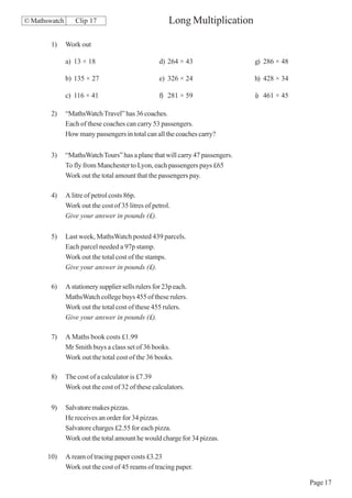 © Mathswatch      Clip 17                              Long Multiplication

        1)     Work out

               a) 13 × 18                          d) 264 × 43                 g) 286 × 48

               b) 135 × 27                         e) 326 × 24                 h) 428 × 34

               c) 116 × 41                         f) 281 × 59                 i) 461 × 45

        2)     “MathsWatch Travel” has 36 coaches.
               Each of these coaches can carry 53 passengers.
               How many passengers in total can all the coaches carry?

        3)     “MathsWatch Tours” has a plane that will carry 47 passengers.
               To fly from Manchester to Lyon, each passengers pays £65
               Work out the total amount that the passengers pay.

        4)     A litre of petrol costs 86p.
               Work out the cost of 35 litres of petrol.
               Give your answer in pounds (£).

        5)     Last week, MathsWatch posted 439 parcels.
               Each parcel needed a 97p stamp.
               Work out the total cost of the stamps.
               Give your answer in pounds (£).

        6)     A stationery supplier sells rulers for 23p each.
               MathsWatch college buys 455 of these rulers.
               Work out the total cost of these 455 rulers.
               Give your answer in pounds (£).

        7)     A Maths book costs £1.99
               Mr Smith buys a class set of 36 books.
               Work out the total cost of the 36 books.

        8)     The cost of a calculator is £7.39
               Work out the cost of 32 of these calculators.

        9)     Salvatore makes pizzas.
               He receives an order for 34 pizzas.
               Salvatore charges £2.55 for each pizza.
               Work out the total amount he would charge for 34 pizzas.

       10)     A ream of tracing paper costs £3.23
               Work out the cost of 45 reams of tracing paper.

                                                                                             Page 17
 