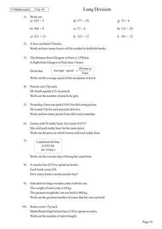 © Mathswatch      Clip 18                                 Long Division
        1)     Work out
               a) 325 ÷ 5                         d) 377 ÷ 29                  g) 75 ÷ 4

               b) 448 ÷ 8                         e) 27 ÷ 6                    h) 135 ÷ 20

               c) 221 ÷ 13                        f) 123 ÷ 15                  i) 381 ÷ 12

        2)     A box can hold 19 books.
               Work out how many boxes will be needed to hold 646 books.

        3)     The distance from Glasgow to Paris is 1290 km.
               A flight from Glasgow to Paris lasts 3 hours.
                                                       Dis tan ce
               Given that         Average speed =
                                                         Time
               Work out the average speed of the aeroplane in km/h.

        4)     Pencils cost 25p each.
               Mr Smith spends £15 on pencils.
               Work out the number of pencils he gets.

        5)     Yesterday, Gino was paid £19.61 for delivering pizzas.
               He is paid 53p for each pizza he delivers.
               Work out how many pizzas Gino delivered yesterday.

        6)     Emma sold 38 teddy bears for a total of £513
               She sold each teddy bear for the same price.
               Work out the price at which Emma sold each teddy bear.

        7)          Canal boat for hire
                        £1855.00
                       for 14 days

               Work out the cost per day of hiring the canal boat.

        8)     A teacher has £539 to spend on books.
               Each book costs £26
               How many books can the teacher buy?

        9)     John delivers large wooden crates with his van.
               The weight of each crate is 68 kg.
               The greatest weight the van can hold is 980 kg.
               Work out the greatest number of crates that the van can hold.

       10)     Rulers costs 17p each.
               MathsWatch High School has £120 to spend on rulers.
               Work out the number of rulers bought.
                                                                                             Page 18
 
