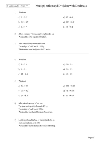 © Mathswatch      Clip 19            Multiplication and Division with Decimals

        1)     Work out

               a) 6 × 0.2                                         d) 0.2 × 0.8

               b) 0.2 × 0.3                                       e) 0.03 × 0.9

               c) 0.4 × 7                                         f) 1.5 × 0.2


        2)     A box contains 7 books, each weighing 2.5 kg.
               Work out the total weight of the box.


        3)     John takes 13 boxes out of his van.
               The weight of each box is 25.5 kg
               Work out the total weight of the 13 boxes.




        4)     Work out

               a) 9 ÷ 0.3                                         d) 25 ÷ 0.5

               b) 6 ÷ 0.1                                         e) 21 ÷ 0.3

               c) 12 ÷ 0.4                                        f) 15 ÷ 0.2


        5)     Work out

               a) 3.6 ÷ 0.4                                       d) 0.56 ÷ 0.08

               b) 0.8 ÷ 0.2                                       e) 5.5 ÷ 0.05

               c) 2.4 ÷ 0.4                                       f) 8.1 ÷ 0.09


        6)     John takes boxes out of his van.
               The total weight of the boxes is 4.9 kg
               The weight of each box is 0.7 kg
               Work out the number of boxes in John’s van.


        7)     Mr Rogers bought a bag of elastic bands for £6
               Each elastic band costs 12p.
               Work out the number of elastic bands in the bag.




                                                                                   Page 19
 