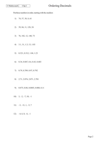 © Mathswatch       Clip 2                             Ordering Decimals

      Put these numbers in order, starting with the smallest:

        1)     74, 57, 38, 8, 61



        2)     39, 84, 11, 128, 24



        3)     76, 102, 12, 140, 73



        4)     3.1, 31, 1.3, 13, 1.03



        5)     0.321, 0.312, 1.04, 1.23



        6)     0.34, 0.047, 0.4, 0.43, 0.403



        7)     0.79, 0.709, 0.97, 0.792



        8)     2.71, 2.074, 2.071, 2.701



        9)     0.875, 0.88, 0.0885, 0.008, 0.11



       10)     3, –2, –7, 10, –1



       11)     –3, –11, 1, –5, 7



       12)     –4, 6, 0, –6, –1




                                                                          Page 2
 