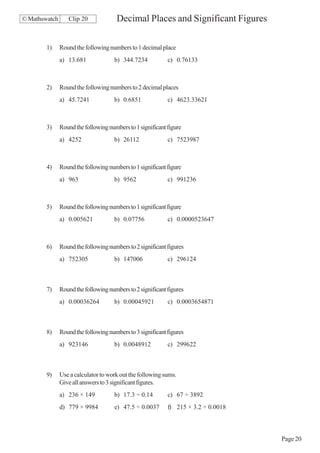 © Mathswatch      Clip 20             Decimal Places and Significant Figures

        1)     Round the following numbers to 1 decimal place
               a) 13.681             b) 344.7234            c) 0.76133



        2)     Round the following numbers to 2 decimal places
               a) 45.7241            b) 0.6851              c) 4623.33621



        3)     Round the following numbers to 1 significant figure
               a) 4252               b) 26112               c) 7523987



        4)     Round the following numbers to 1 significant figure
               a) 963                b) 9562                c) 991236



        5)     Round the following numbers to 1 significant figure
               a) 0.005621           b) 0.07756             c) 0.0000523647



        6)     Round the following numbers to 2 significant figures
               a) 752305             b) 147006              c) 296124



        7)     Round the following numbers to 2 significant figures
               a) 0.00036264         b) 0.00045921          c) 0.0003654871



        8)     Round the following numbers to 3 significant figures
               a) 923146             b) 0.0048912           c) 299622



        9)     Use a calculator to work out the following sums.
               Give all answers to 3 significant figures.
               a) 236 × 149          b) 17.3 ÷ 0.14         c) 67 ÷ 3892
               d) 779 × 9984          e) 47.5 ÷ 0.0037      f) 215 × 3.2 ÷ 0.0018



                                                                                    Page 20
 