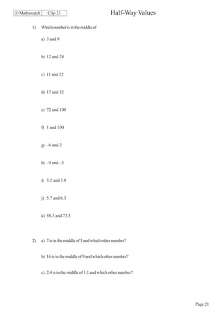 © Mathswatch      Clip 21                              Half-Way Values

        1)     Which number is in the middle of

               a) 3 and 9


               b) 12 and 28


               c) 11 and 22


               d) 17 and 32


               e) 72 and 108


               f) 1 and 100


               g) –6 and 2


               h) –9 and –3


               i) 3.2 and 3.8


               j) 5.7 and 6.3


               k) 58.3 and 73.5




        2)     a) 7 is in the middle of 3 and which other number?


               b) 16 is in the middle of 9 and which other number?


               c) 2.4 is in the middle of 1.1 and which other number?




                                                                         Page 21
 