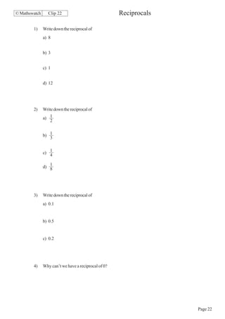 © Mathswatch      Clip 22                             Reciprocals

        1)     Write down the reciprocal of
               a) 8


               b) 3


               c) 1


               d) 12




        2)     Write down the reciprocal of
               a) 1
                  2


               b) 1
                  3


               c) 1
                  4

                  1
               d) 8




        3)     Write down the reciprocal of
               a) 0.1


               b) 0.5


               c) 0.2




        4)     Why can’t we have a reciprocal of 0?




                                                                    Page 22
 