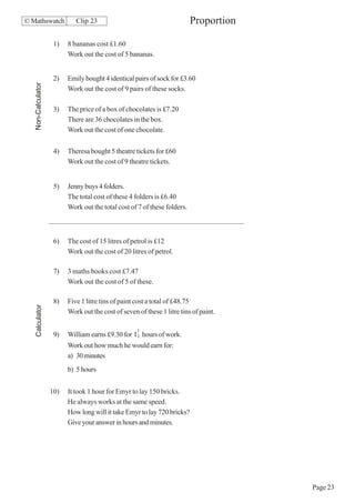 © Mathswatch                 Clip 23                                       Proportion

                     1)   8 bananas cost £1.60
                          Work out the cost of 5 bananas.


                     2)   Emily bought 4 identical pairs of sock for £3.60
   Non-Calculator




                          Work out the cost of 9 pairs of these socks.

                     3)   The price of a box of chocolates is £7.20
                          There are 36 chocolates in the box.
                          Work out the cost of one chocolate.

                     4)   Theresa bought 5 theatre tickets for £60
                          Work out the cost of 9 theatre tickets.


                     5)   Jenny buys 4 folders.
                          The total cost of these 4 folders is £6.40
                          Work out the total cost of 7 of these folders.



                     6)   The cost of 15 litres of petrol is £12
                          Work out the cost of 20 litres of petrol.

                     7)   3 maths books cost £7.47
                          Work out the cost of 5 of these.

                     8)   Five 1 litre tins of paint cost a total of £48.75
   Calculator




                          Work out the cost of seven of these 1 litre tins of paint.

                                                     1
                     9)   William earns £9.30 for 12 hours of work.
                          Work out how much he would earn for:
                          a) 30 minutes
                          b) 5 hours


                    10)   It took 1 hour for Emyr to lay 150 bricks.
                          He always works at the same speed.
                          How long will it take Emyr to lay 720 bricks?
                          Give your answer in hours and minutes.




                                                                                        Page 23
 