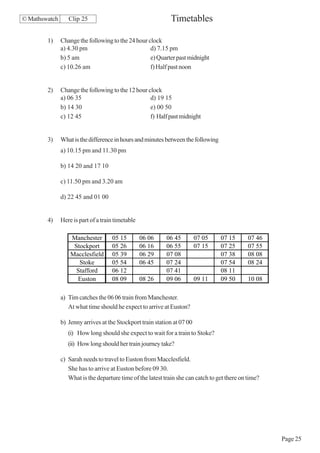© Mathswatch      Clip 25                                     Timetables

        1)     Change the following to the 24 hour clock
               a) 4.30 pm                           d) 7.15 pm
               b) 5 am                              e) Quarter past midnight
               c) 10.26 am                          f) Half past noon


        2)     Change the following to the 12 hour clock
               a) 06 35                             d) 19 15
               b) 14 30                             e) 00 50
               c) 12 45                             f) Half past midnight


        3)     What is the difference in hours and minutes between the following
               a) 10.15 pm and 11.30 pm

               b) 14 20 and 17 10

               c) 11.50 pm and 3.20 am

               d) 22 45 and 01 00


        4)     Here is part of a train timetable

                   Manchester        05 15         06 06    06 45         07 05    07 15       07 46
                    Stockport        05 26         06 16    06 55         07 15    07 25       07 55
                   Macclesfield      05 39         06 29    07 08                  07 38       08 08
                      Stoke          05 54         06 45    07 24                  07 54       08 24
                     Stafford        06 12                  07 41                  08 11
                     Euston          08 09         08 26    09 06         09 11    09 50       10 08

               a) Tim catches the 06 06 train from Manchester.
                  At what time should he expect to arrive at Euston?

               b) Jenny arrives at the Stockport train station at 07 00
                  (i) How long should she expect to wait for a train to Stoke?
                  (ii) How long should her train journey take?

               c) Sarah needs to travel to Euston from Macclesfield.
                  She has to arrive at Euston before 09 30.
                  What is the departure time of the latest train she can catch to get there on time?




                                                                                                       Page 25
 