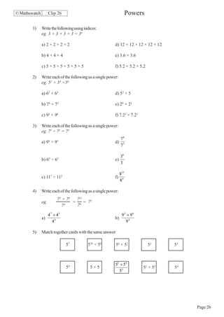 © Mathswatch         Clip 26                                          Powers

        1)     Write the following using indices:
               eg. 3 × 3 × 3 × 3 = 34

               a) 2 × 2 × 2 × 2                            d) 12 × 12 × 12 × 12 × 12

               b) 4 × 4 × 4                                e) 3.6 × 3.6

               c) 5 × 5 × 5 × 5 × 5 × 5                    f) 5.2 × 5.2 × 5.2

        2)     Write each of the following as a single power:
               eg. 52 × 54 =56

               a) 62 × 63                                  d) 53 × 5

               b) 74 × 72                                  e) 29 × 23

               c) 93 × 96                                  f) 7.23 × 7.22

        3)     Write each of the following as a single power:
               eg. 75 ÷ 72 = 73

                     5    3
                                                             78
               a) 9 ÷ 9                                    d) 3
                                                             7

                                                                36
               b) 69 ÷ 65                                  e)
                                                                3

                                                                815
               c) 117 ÷ 112                                f)
                                                                84

        4)     Write each of the following as a single power:
                          73 × 78  711
               eg.                = 6 = 75
                             76    7

                     47 × 43                                     92 × 96
               a)                                          b)
                       46                                          94

        5)     Match together cards with the same answer

                               57          510 ÷ 56        56 × 52              53     52



                                                           52 × 54
                               58           5×5                             52 × 55    54
                                                             53




                                                                                            Page 26
 