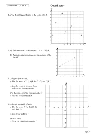 © Mathswatch      Clip 28                                         Coordinates
                                                                      y
                                                              10
                                                                                                   B
 1. Write down the coordinates of the points A to H.              9
                                                                                                                                             A
                                                                  8

                                                                  7
                                                                                  C
                                                                  6
                                                                                                                             E
                                                                  5

                                                                  4
                                                                                                            F
                                                                  3
                                                                          D                                                                              H
                                                                  2

                                                                  1
                                                                                                                     G
                                                                  O                                                                                               x
                                                                              1       2        3        4        5       6       7       8           9       10

                                                                                  y
                                                                                  8
 2. a) Write down the coordinates of:       (i) A   (ii) B
                                                                                  7

    b) Write down the coordinates of the midpoint of the                          6
       line AB.                                                                                                                      B
                                                                                  5

                                                                                  4

                                                                                  3
                                                                                           A
                                                                                  2

                                                                                  1


                                                                                  O        1            2        3       4       5       6       7           8
                                                                                                                                                                  x
 3. Using the pair of axes,
    a) Plot the points A(2, 0), B(4, 0), C(5, 2) and D(3, 2).                                                y
                                                                                                            5
   b) Join the points in order, to form
      a shape and name the shape.                                                                           4

   M is the midpoint of the line segment AC.                                                                3
   c) Find the coordinates of M.
                                                                                                            2

                                                                                                            1
 4. Using the same pair of axes,
    a) Plot the points R(-1, -2), S(1, 1)           -5       -4           -3          -2           -1       O            1           2           3           4        5
                                                                                                                                                                          x
       and T(-1, 2).                                                                                        -1

   b) Join R to S and S to T.                                                                               -2

   RSTU is a kite.                                                                                          -3
   c) Write the coordinates of point U.
                                                                                                            -4

                                                                                                            -5

                                                                                                                                                                  Page 28
 