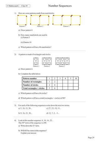 © Mathswatch       Clip 29                                  Number Sequences

       1)      Here are some patterns made from matchsticks




                Pattern 1                 Pattern 2                               Pattern 3

               a) Draw pattern 4.

               b) How many matchsticks are used in
                  (i) Pattern 5

                  (ii) Pattern 10

               c) Which pattern will have 46 matchsticks?


       2)      A pattern is made of rectangles and circles




                                     Pattern 1        Pattern 2           Pattern 3
               a) Draw pattern 4.

               b) Complete the table below.

                     Pattern number                          1     2          3     4         5   10
                     Number of rectangles                    1     2
                     Number of circles                       2     4
                     Total rectangles + circles              3     6

               c) Which pattern will have 64 circles?

               d) Which pattern will have a total (rectangles + circles) of 90?


       3)      For each of the following sequences write down the next two terms.
               a) 5, 10, 15, 20...                 c) 27, 23, 19, 15...

               b) 9, 16, 23, 30...                       d) 12, 7, 2, –3...


       4)      Look at this number sequence:4, 10, 16, 22...
               The 50th term of the sequence is 298.
               a) Write down the 51st term.

               b) Will 643 be a term in this sequence?
                  Explain your answer.

                                                                                                       Page 29
 