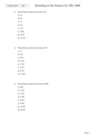 © Mathswatch       Clip 3            Rounding to the Nearest 10, 100, 1000

        1)     Round these numbers to the nearest 10:
               a) 26
               b) 62
               c) 75
               d) 231
               e) 797
               f) 5 842
               g) 9 875
               h) 13 758




        2)     Round these numbers to the nearest 100:
               a) 78
               b) 223
               c) 549
               d) 1 450
               e) 1 382
               f) 4 537
               g) 9 193
               h) 17 625




        3)     Round these numbers to the nearest 1000:
               a) 850
               b) 1 455
               c) 3 230
               d) 7 500
               e) 8 455
               f) 9 690
               g) 12 390
               h) 28 910




                                                                             Page 3
 