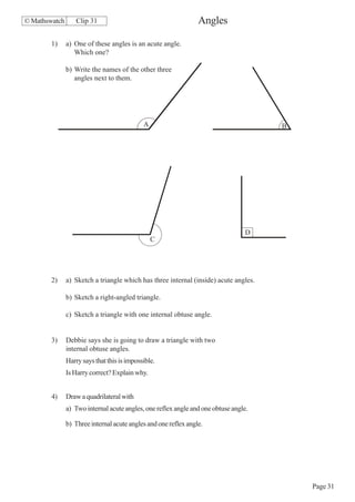 © Mathswatch       Clip 31                                       Angles

        1)     a) One of these angles is an acute angle.
                  Which one?

               b) Write the names of the other three
                  angles next to them.




                                             A                                        B




                                                                                 D
                                                 C




        2)     a) Sketch a triangle which has three internal (inside) acute angles.

               b) Sketch a right-angled triangle.

               c) Sketch a triangle with one internal obtuse angle.


        3)     Debbie says she is going to draw a triangle with two
               internal obtuse angles.
               Harry says that this is impossible.
               Is Harry correct? Explain why.


        4)     Draw a quadrilateral with
               a) Two internal acute angles, one reflex angle and one obtuse angle.

               b) Three internal acute angles and one reflex angle.




                                                                                          Page 31
 
