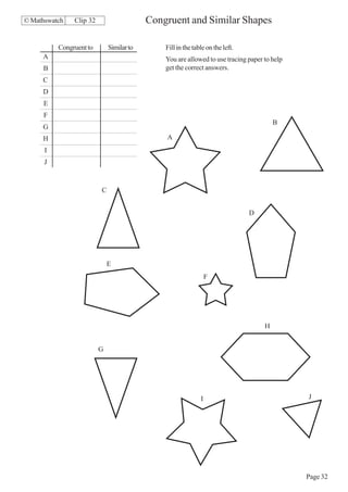 © Mathswatch   Clip 32                    Congruent and Similar Shapes

          Congruent to       Similar to       Fill in the table on the left.
     A                                        You are allowed to use tracing paper to help
     B                                        get the correct answers.
     C
     D
     E
     F
                                                                                       B
     G
     H                                        A
      I
      J



                         C


                                                                               D




                             E
                                                                 F




                                                                                   H


                         G




                                                             I                               J




                                                                                             Page 32
 