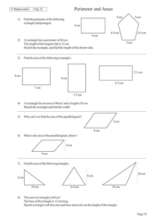 © Mathswatch       Clip 33                               Perimeter and Areas
                                                                                            4 cm          4 cm
    1)     Find the perimeter of the following
           rectangle and pentagon:
                                                         4 cm

                                                                                       4.5 cm               4.5 cm
                                                                       6 cm
    2)     A rectangle has a perimeter of 40 cm.
           The length of the longest side is 12 cm.                                                3 cm
           Sketch the rectangle, and find the length of the shorter side.


    3)     Find the area of the following rectangles:



                                                                                                          2.1 cm
  4 cm
                                            8 cm
                                                                                          6.3 cm
                    7 cm

                                                         3.5 cm

    4)     A rectangle has an area of 40cm2 and a length of 8 cm.
           Sketch the rectangle and find the width.


    5)     Why can’t we find the area of this parallelogram?
                                                                                         5 cm

                                                                          8 cm
    6)     What is the area of the parallelogram, below?


                                                 4 cm

                           9 cm


    7)     Find the area of the following triangles:


                                                                                                            20 cm
                                                                   8 cm
    6 cm


                 10 cm                                 6.4 cm                           24 cm


    8)     The area of a triangle is 60 cm2
           The base of the triangle is 12 cm long.
           Sketch a triangle with this area and base and work out the height of the triangle.

                                                                                                            Page 33
 