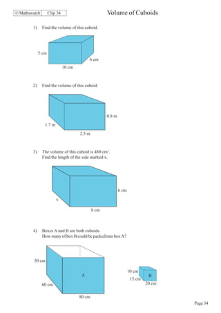 © Mathswatch        Clip 34                          Volume of Cuboids

        1)     Find the volume of this cuboid.




             5 cm
                                           6 cm
                              10 cm



        2)     Find the volume of this cuboid.




                                                     0.8 m
                1.7 m
                                      2.3 m



        3)     The volume of this cuboid is 480 cm3.
               Find the length of the side marked x.




                                                             6 cm

                        x

                                              8 cm



        4)     Boxes A and B are both cuboids.
               How many of box B could be packed into box A?




         50 cm

                                                                    10 cm
                                       A                                      B
                                                                     15 cm
               60 cm                                                         20 cm


                                      80 cm
                                                                                     Page 34
 