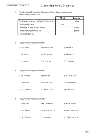 © Mathswatch     Clip 35                     Converting Metric Measures

        1)     Complete this table by writing down a sensible unit for each measurement.
               Four have been done for you.
                                                                       Metric              Imperial
               The distance between London and Manchester                                    miles
               The length of a pen                                       cm
               The weight of your Maths Teacher                                             pounds
               The amount of petrol in a car                                                gallons
               The length of an ant



        2)     Change the following measurements:

               a) 4 cm to mm                 d) 10 cm to mm                 g) 1 km to m


               b) 7 m to cm                  e) 25 m to mm                  h) 1 km to cm


               c) 5 m to mm                  f) 34 m to cm                  i) 23 km to m



        3)     Change the following measurements:

               a) 300 cm to m                d) 6 cm to m                   g) 4386 cm to m


               b) 4 mm to cm                 e) 412 cm to m                 h) 549 mm to cm


               c) 7425 mm to m               f) 1500 m to km                i) 0.3 km to m



        4)     Change the following measurements:

               a) 5 m2 to cm2                d) 8.2 m2 to cm2               g) 5.1 m3 to cm3


               b) 8 cm2 to mm2               e) 7320 mm2 to cm2             h) 53478 mm3 to cm3


               c) 250 cm2 to m2              f) 8 m3 to cm3                 i) 183000 cm3 to m3




                                                                                                      Page 35
 