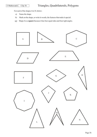 © Mathswatch     Clip 36                  Triangles, Quadrilaterals, Polygons
        For each of the shapes A to N, below:
         a)    Name the shape.
         b)    Mark on the shape, or write in words, the features that make it special.
        eg) Shape A is a square because it has four equal sides and four right angles.




                   A                         B                                            C




                                                                              E
                           D




                                                                G                                 H
                                                                G
                    F




                                                       J
                                                                                     K


                       I




                                                                 M


                                                                                              N
                                      L




                                                                                                      Page 36
 