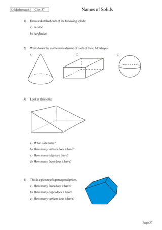© Mathswatch        Clip 37                               Names of Solids

        1)     Draw a sketch of each of the following solids:
               a) A cube.
               b) A cylinder.



        2)     Write down the mathematical name of each of these 3-D shapes.
               a)                                    b)                        c)




        3)     Look at this solid.




               a) What is its name?
               b) How many vertices does it have?
               c) How many edges are there?
               d) How many faces does it have?




        4)     This is a picture of a pentagonal prism.
               a) How many faces does it have?
               b) How many edges does it have?
               c) How many vertices does it have?




                                                                                    Page 37
 