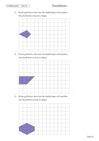 © Mathswatch      Clip 38                               Tessellations

        1)     On the grid below, show how the shaded shape will tessellate.
               You should draw at least six shapes.




        2)     On the grid below, show how the shaded shape will tessellate.
               You should draw at least six shapes.




        3)     On the grid below, show how the shaded shape will tessellate.
               You should draw at least six shapes.




                                                                               Page 38
 