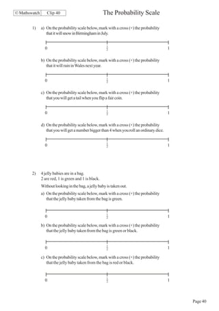 © Mathswatch      Clip 40                              The Probability Scale

        1)     a) On the probability scale below, mark with a cross (×) the probability
                  that it will snow in Birmingham in July.

                                                        1
                 0                                      2                                    1

               b) On the probability scale below, mark with a cross (×) the probability
                  that it will rain in Wales next year.

                                                        1
                 0                                      2                                    1

               c) On the probability scale below, mark with a cross (×) the probability
                  that you will get a tail when you flip a fair coin.

                                                        1
                 0                                      2                                    1

               d) On the probability scale below, mark with a cross (×) the probability
                  that you will get a number bigger than 4 when you roll an ordinary dice.

                                                        1
                 0                                      2                                    1




        2)     4 jelly babies are in a bag.
               2 are red, 1 is green and 1 is black.
               Without looking in the bag, a jelly baby is taken out.
               a) On the probability scale below, mark with a cross (×) the probability
                  that the jelly baby taken from the bag is green.


                                                        1
                 0                                      2                                    1

               b) On the probability scale below, mark with a cross (×) the probability
                  that the jelly baby taken from the bag is green or black.


                                                        1
                 0                                      2                                    1

               c) On the probability scale below, mark with a cross (×) the probability
                  that the jelly baby taken from the bag is red or black.


                                                        1
                 0                                      2                                    1



                                                                                                 Page 40
 