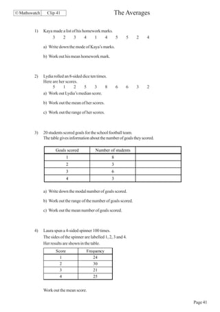 © Mathswatch     Clip 41                                  The Averages

         1)    Kaya made a list of his homework marks.
                   3     2       3      4   1    4     5          5   2     4

               a) Write down the mode of Kaya’s marks.

               b) Work out his mean homework mark.



         2)    Lydia rolled an 8-sided dice ten times.
               Here are her scores.
                    5      1      2     5      3     8       6    6   3     2
               a) Work out Lydia’s median score.

               b) Work out the mean of her scores.

               c) Work out the range of her scores.



         3)    20 students scored goals for the school football team.
               The table gives information about the number of goals they scored.

                      Goals scored             Number of students
                              1                          8
                              2                          3
                              3                          6
                              4                          3

               a) Write down the modal number of goals scored.

               b) Work out the range of the number of goals scored.

               c) Work out the mean number of goals scored.



         4)    Laura spun a 4-sided spinner 100 times.
               The sides of the spinner are labelled 1, 2, 3 and 4.
               Her results are shown in the table.
                      Score              Frequency
                        1                   24
                        2                   30
                        3                   21
                         4                    25


               Work out the mean score.

                                                                                    Page 41
 