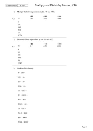 © Mathswatch        Clip 5               Multiply and Divide by Powers of 10

       1)      Multiply the following numbers by 10, 100 and 1000:

                                 ×10              ×100               ×1000
      e.g.     21                210              2100               21000
                9
                63
                845
                3.65
                0.4
                1.324

       2)      Divide the following numbers by 10, 100 and 1000:

                                 ÷10              ÷100               ÷1000
      e.g.     21                2.1              0.21               0.021
               9
               63
               845
               3.65
               0.4
               1.324

       3)      Work out the following:

                3 × 100 =

                65 × 10 =

                17 ÷ 10 =

                359 × 10 =

                0.5 ÷ 100 =

                2.3 × 1000 =

                42 ÷ 100 =

                3582 ÷ 100 =

                0.9 × 10 =

                3.645 × 100 =

                88 ÷ 1000 =

                39.62 × 1000 =

                                                                               Page 5
 