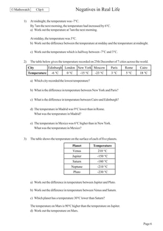 © Mathswatch        Clip 6                          Negatives in Real Life

        1)     At midnight, the temperature was -7°C.
               By 7am the next morning, the temperature had increased by 6°C.
               a) Work out the temperature at 7am the next morning.

               At midday, the temperature was 3°C.
               b) Work out the difference between the temperature at midday and the temperature at midnight.

               c) Work out the temperature which is halfway between -7°C and 3°C.

        2)     The table below gives the temperature recorded on 25th December of 7 cities across the world.
             City            Edinburgh London New York Moscow                   Paris    Rome        Cairo
             Temperature        -6 °C       0 °C       -15 °C      -23 °C        3 °C     5 °C       18 °C

               a) Which city recorded the lowest temperature?

               b) What is the difference in temperature between New York and Paris?

               c) What is the difference in temperature between Cairo and Edinburgh?

               d) The temperature in Madrid was 9°C lower than in Rome.
                  What was the temperature in Madrid?

               e) The temperature in Mexico was 6°C higher than in New York.
                  What was the temperature in Mexico?


        3)     The table shows the temperature on the surface of each of five planets.

                                                 Planet           Temperature
                                                 Venus                210 °C
                                                 Jupiter             -150 °C
                                                 Saturn              -180 °C
                                                Neptune              -210 °C
                                                   Pluto             -230 °C


               a) Work out the difference in temperature between Jupiter and Pluto.

               b) Work out the difference in temperature between Venus and Saturn.

               c) Which planet has a temperature 30°C lower than Saturn?

               The temperature on Mars is 90°C higher than the temperature on Jupiter.
               d) Work out the temperature on Mars.


                                                                                                        Page 6
 
