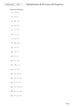 © Mathswatch      Clip 7        Multiplication & Division with Negatives

      Work out the following:
        1)     -3 × 6 =

        2)     4×2=

        3)     10 ÷ -2 =

        4)     -6 ÷ -3 =

        5)     -5 × -7 =

        6)     7 × -3 =

        7)     12 ÷ 4 =

        8)     -24 ÷ 6 =

        9)     -8 × 2 =

       10)     -9 ÷ 3 =

       11)     4 ÷ -1 =

       12)     -3 × -9 =

       13)     -70 ÷ -7 =

       14)     11 × -6 =

       15)     4 × -3 × 2 =

       16)     -5 × 2 × -4 =

       17)     4 × 5 ÷ -2 =

       18)     -8 ÷ -2 × -6 =

       19)     -2 × -3 × -4 =

       20)     8 ÷ -2 × -6 =




                                                                           Page 7
 