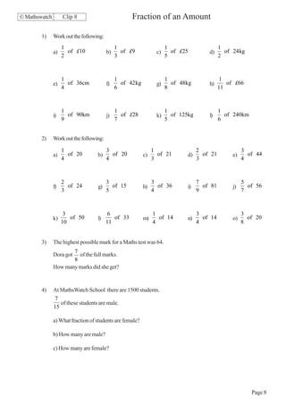 © Mathswatch        Clip 8                          Fraction of an Amount

        1)     Work out the following:
                    1                         1                       1                      1
               a)     of £10             b)     of £9            c)     of £25         d)      of 24 kg
                    2                         3                       5                      2



                    1                         1                       1                      1
               e)     of 36cm            f)     of 42 kg         g)     of 48kg        h)       of £66
                    4                         6                       8                      11



                    1                         1                       1                      1
               i)     of 90km            j)     of £28           k)     of 125kg       l)      of 240km
                    9                         7                       5                      6


        2)     Work out the following:

                    1                    3                      1                  2                   3
               a)     of 20        b)      of 20           c)     of 21       d)     of 21        e)     of 44
                    4                    4                      3                  3                   4



                    2                    3                      3                  7                   5
               f)     of 24        g)      of 15           h)     of 36       i)     of 81        j)     of 56
                    3                    5                      4                  9                   7



                     3                   6                      1                  3                   3
               k)      of 50       l)       of 33          m)     of 14       n)     of 14        o)     of 20
                    10                   11                     4                  4                   8


        3)     The highest possible mark for a Maths test was 64.
                      7
               Dora got of the full marks.
                      8
               How many marks did she get?


        4)     At MathsWatch School there are 1500 students.
               7
                  of these students are male.
               15

               a) What fraction of students are female?

               b) How many are male?

               c) How many are female?




                                                                                                          Page 8
 