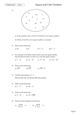 © Mathswatch        Clip 9                       Square and Cube Numbers

        1)
                                     16
                                                 50            1
                                4          6
                                                      5            12
                                     15
                                                             42
                                39               49

                                                 9                36




               a) In the numbers, above, find six of the first seven square numbers.

               b) Which of the first seven square numbers is missing?


        2)     Work out the following:
               a) 102            b) 92                c) 72 + 32        d) 82 – 22


        3)     For each pair of numbers, below, there is just one square number
               that lies between them. In each case, write the square number:
               a) 7 15           b) 21 29                 c) 72 96      d) 130 156


        4)     Work out the following:
               a) 25             b) 81                    c) 16 + 62



        5)     The first cube number is 13 = 1
               Write out the 2nd, 3rd, 4th and 10th cube numbers.


        6)     Work out the following:
               a) 13 + 33        b) 103 + 53


        7)     Work out the following:
               a) 33 + 62        b) 103 + 100


        8)     Work out what should go in the boxes:

               a)            =6            b)                  =8


                                                                                       Page 9
 