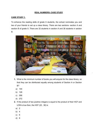 REAL NUMBERS- CASE STUDY
CASE STUDY 1.
To enhance the reading skills of grade X students, the school nominates you and
two of your friends to set up a class library. There are two sections- section A and
section B of grade X. There are 32 students in section A and 36 students in section
B.
1. What is the minimum number of books you will acquire for the class library, so
that they can be distributed equally among students of Section A or Section
B?
a) 144
b) 128
c) 288
d) 272
2. If the product of two positive integers is equal to the product of their HCF and
LCM is true then, the HCF (32 , 36) is
a) 2
b) 4
c) 6
d) 8
 