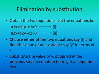 Elimination by substitution
• Obtain the two equations. Let the equations be
a1x+b1y+c1=0 (i)
a2x+b2y+c2=0 (ii)
• Choose either of the two equations say (i) and
find the value of one variable say ‘y’ in terms of
x.
• Substitute the value of y, obtained in the
previous step in equation (ii) to get an equation
in x.
 