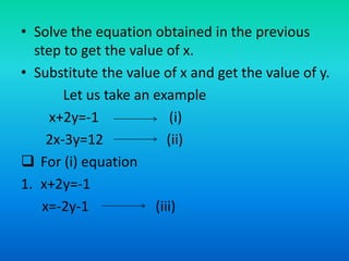 • Solve the equation obtained in the previous
step to get the value of x.
• Substitute the value of x and get the value of y.
Let us take an example
x+2y=-1 (i)
2x-3y=12 (ii)
 For (i) equation
1. x+2y=-1
x=-2y-1 (iii)
 
