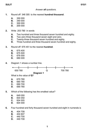 SULIT                                                                     015/1

                              Answer all questions.

1.   Round off 348 305 to the nearest hundred thousand.
     A.    350 000
     B.    340 000
     C.    300 000
     D.    200 000

2.   Write 203 780 in words
     A.    Two hundred and three thousand seven hundred and eighty.
     B.    Two zero three thousand seven eight and zero.
     C.    Twenty-three thousand seven hundred and eighty.
     D.    Three hundred and three thousand seven hundred and eighty.

3.   Round off 675 451 to the nearest hundred.
     A.    675 400
     B.    675 500
     C.    676 000
     D.    680 000

4.   Diagram 1 shows a number line.


          650 780                        Q            700 780
                            Diagram 1
     What is the value of Q?
     A.    670 780
     B.    680 780
     C.    690 700
     D.    690 780

5.   Which of the following has the smallest value?
     A.    649 050
     B.    604 050
     C.    604 005
     D.    604 000

6.   Four hundred and forty thousand seven hundred and eight in numerals is
     A.    404 708
     B.    404 807
     C.    440 700
     D.    440 708


                                         1
 