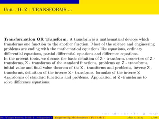 Unit - II: Z - TRANSFORMS ...
Transformation OR Transform: A transform is a mathematical devices which
transforms one function to the another function. Most of the science and engineering
problems are ending with the mathematical equations like equations, ordinary
differential equations, partial differential equations and difference equations.
In the present topic, we discuss the basic definition of Z - transform, properties of Z -
transforms, Z - transforms of the standard functions, problems on Z - transforms,
initial value and final value theorem of the Z - transforms and problems, inverse Z -
transforms, definition of the inverse Z - transforms, formulas of the inverse Z
-transforms of standard functions and problems. Application of Z -transforms to
solve difference equations.
Dr. Vijaya kumar, MSRIT, Bengaluru - 560 054
Engineering Mathematics - IV - IM41 May 5, 2022 1 / 99
 
