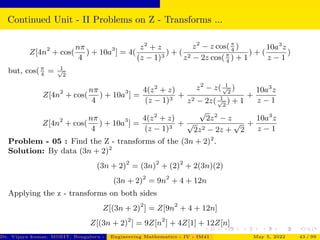 Continued Unit - II Problems on Z - Transforms ...
Z[4n2
+ cos(
nπ
4
) + 10a3
] = 4(
z2
+ z
(z − 1)3
) + (
z2
− z cos(π
4
)
z2 − 2z cos(π
4
) + 1
) + (
10a3
z
z − 1
)
but, cos(π
4
= 1
√
2
Z[4n2
+ cos(
nπ
4
) + 10a3
] =
4(z2
+ z)
(z − 1)3
+
z2
− z( 1
√
2
)
z2 − 2z( 1
√
2
) + 1
+
10a3
z
z − 1
Z[4n2
+ cos(
nπ
4
) + 10a3
] =
4(z2
+ z)
(z − 1)3
+
√
2z2
− z
√
2z2 − 2z +
√
2
+
10a3
z
z − 1
Problem - 05 : Find the Z - transforms of the (3n + 2)2
.
Solution: By data (3n + 2)2
(3n + 2)2
= (3n)2
+ (2)2
+ 2(3n)(2)
(3n + 2)2
= 9n2
+ 4 + 12n
Applying the z - transforms on both sides
Z[(3n + 2)2
] = Z[9n2
+ 4 + 12n]
Z[(3n + 2)2
] = 9Z[n2
] + 4Z[1] + 12Z[n]
Dr. Vijaya kumar, MSRIT, Bengaluru - 560 054
Engineering Mathematics - IV - IM41 May 5, 2022 43 / 99
 