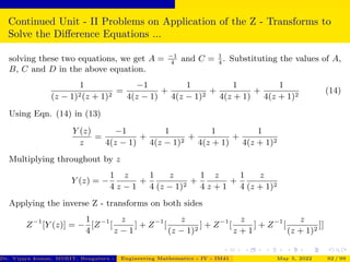 Continued Unit - II Problems on Application of the Z - Transforms to
Solve the Difference Equations ...
solving these two equations, we get A = −1
4
and C = 1
4
. Substituting the values of A,
B, C and D in the above equation.
1
(z − 1)2(z + 1)2
=
−1
4(z − 1)
+
1
4(z − 1)2
+
1
4(z + 1)
+
1
4(z + 1)2
(14)
Using Eqn. (14) in (13)
Y (z)
z
=
−1
4(z − 1)
+
1
4(z − 1)2
+
1
4(z + 1)
+
1
4(z + 1)2
Multiplying throughout by z
Y (z) = −
1
4
z
z − 1
+
1
4
z
(z − 1)2
+
1
4
z
z + 1
+
1
4
z
(z + 1)2
Applying the inverse Z - transforms on both sides
Z−1
[Y (z)] = −
1
4
[Z−1
[
z
z − 1
] + Z−1
[
z
(z − 1)2
] + Z−1
[
z
z + 1
] + Z−1
[
z
(z + 1)2
]]
Dr. Vijaya kumar, MSRIT, Bengaluru - 560 054
Engineering Mathematics - IV - IM41 May 5, 2022 92 / 99
 
