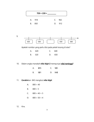 3
A. 918 C. 962
B. 850 D. 912
9.
Apakah nombor yang perlu diisi pada petak kosong di atas?
A. 620 C. 640
B. 520 D. 650
10. Dalam angka manakah nilai digit 2 mempunyai nilai tertinggi?
A. 205 C. 923
B. 821 D. 842
11. Cerakinkan 845 mengikut nilai digit
A. 800 + 40
B. 800 + 5
C. 800 + 40 + 5
D. 800 + 50 + 4
12. Kira.
620 630 650 660
759 + 159 = ________
 