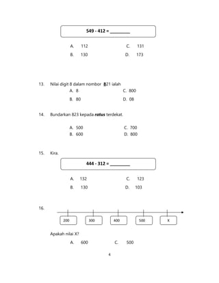 4
A. 112 C. 131
B. 130 D. 173
13. Nilai digit 8 dalam nombor 821 ialah
A. 8 C. 800
B. 80 D. 08
14. Bundarkan 823 kepada ratus terdekat.
A. 500 C. 700
B. 600 D. 800
15. Kira.
A. 132 C. 123
B. 130 D. 103
16.
Apakah nilai X?
A. 600 C. 500
549 - 412 = ________
200 300 400 500 X
444 - 312 = ________
 