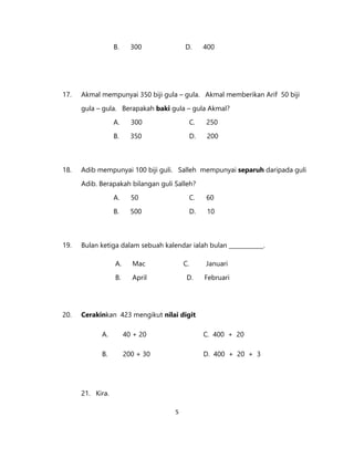 5
B. 300 D. 400
17. Akmal mempunyai 350 biji gula – gula. Akmal memberikan Arif 50 biji
gula – gula. Berapakah baki gula – gula Akmal?
A. 300 C. 250
B. 350 D. 200
18. Adib mempunyai 100 biji guli. Salleh mempunyai separuh daripada guli
Adib. Berapakah bilangan guli Salleh?
A. 50 C. 60
B. 500 D. 10
19. Bulan ketiga dalam sebuah kalendar ialah bulan ____________.
A. Mac C. Januari
B. April D. Februari
20. Cerakinkan 423 mengikut nilai digit
A. 40 + 20 C. 400 + 20
B. 200 + 30 D. 400 + 20 + 3
21. Kira.
 