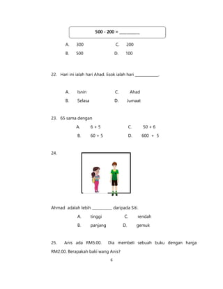 6
A. 300 C. 200
B. 500 D. 100
22. Hari ini ialah hari Ahad. Esok ialah hari _____________.
A. Isnin C. Ahad
B. Selasa D. Jumaat
23. 65 sama dengan
A. 6 + 5 C. 50 + 6
B. 60 + 5 D. 600 + 5
24.
Ahmad adalah lebih ___________ daripada Siti.
A. tinggi C. rendah
B. panjang D. gemuk
25. Anis ada RM5.00. Dia membeli sebuah buku dengan harga
RM2.00. Berapakah baki wang Anis?
 