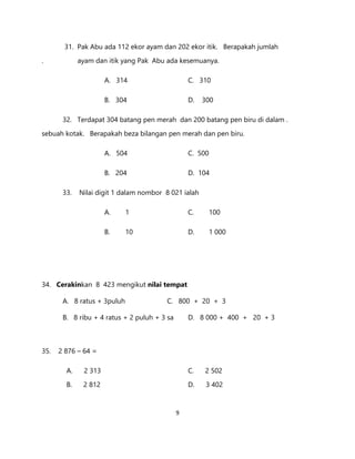 9
31. Pak Abu ada 112 ekor ayam dan 202 ekor itik. Berapakah jumlah
. ayam dan itik yang Pak Abu ada kesemuanya.
A. 314 C. 310
B. 304 D. 300
32. Terdapat 304 batang pen merah dan 200 batang pen biru di dalam .
sebuah kotak. Berapakah beza bilangan pen merah dan pen biru.
A. 504 C. 500
B. 204 D. 104
33. Nilai digit 1 dalam nombor 8 021 ialah
A. 1 C. 100
B. 10 D. 1 000
34. Cerakinkan 8 423 mengikut nilai tempat
A. 8 ratus + 3puluh C. 800 + 20 + 3
B. 8 ribu + 4 ratus + 2 puluh + 3 sa D. 8 000 + 400 + 20 + 3
35. 2 876 – 64 =
A. 2 313 C. 2 502
B. 2 812 D. 3 402
 