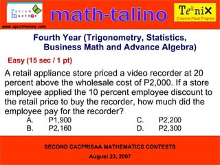 Fourth Year (Trigonometry, Statistics, Business Math and Advance Algebra) Easy (15 sec / 1 pt) A retail appliance store priced a video recorder at 20 percent above the wholesale cost of P2,000. If a store employee applied the 10 percent employee discount to the retail price to buy the recorder, how much did the employee pay for the recorder?  A. P1,900 C. P2,200  B. P2,160 D. P2,300  