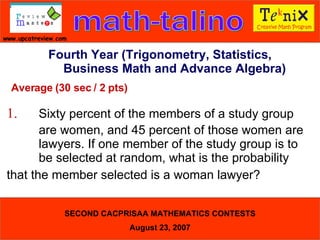 Average (30 sec / 2 pts) 1. Sixty percent of the members of a study group  are women, and 45 percent of those women are  lawyers. If one member of the study group is to  be selected at random, what is the probability  that the member selected is a woman lawyer?   Fourth Year (Trigonometry, Statistics, Business Math and Advance Algebra) 
