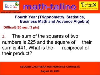 Difficult (60 sec / 3 pts) 2. The sum of the squares of two  numbers is 225 and the square of  their sum is 441. What is the  reciprocal of their product?  Fourth Year (Trigonometry, Statistics, Business Math and Advance Algebra) 