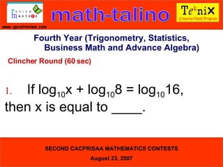 Clincher Round (60 sec) 1. If log 10 x + log 10 8 = log 10 16,  then x is equal to ____.  Fourth Year (Trigonometry, Statistics, Business Math and Advance Algebra) 