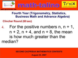 Clincher Round (60 sec) 4. For the positive numbers n, n + 1,  n + 2, n + 4, and n + 8, the mean  is how much greater than the  median?  Fourth Year (Trigonometry, Statistics, Business Math and Advance Algebra) 